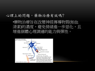心理上的問題，藥物治療有效嗎?
•藥物治療旨在改變神經傳導物質(如血
清素)的濃度，避免情緒進一步惡化，且
增進個體心理調適的能力與彈性。
 
