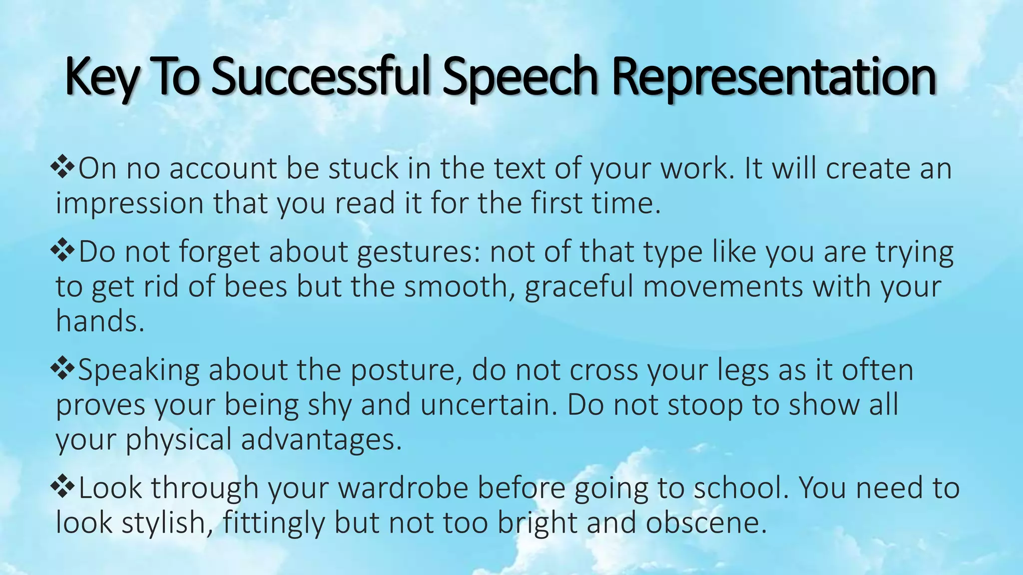 Key To Successful Speech Representation
On no account be stuck in the text of your work. It will create an
impression that you read it for the first time.
Do not forget about gestures: not of that type like you are trying
to get rid of bees but the smooth, graceful movements with your
hands.
Speaking about the posture, do not cross your legs as it often
proves your being shy and uncertain. Do not stoop to show all
your physical advantages.
Look through your wardrobe before going to school. You need to
look stylish, fittingly but not too bright and obscene.
 