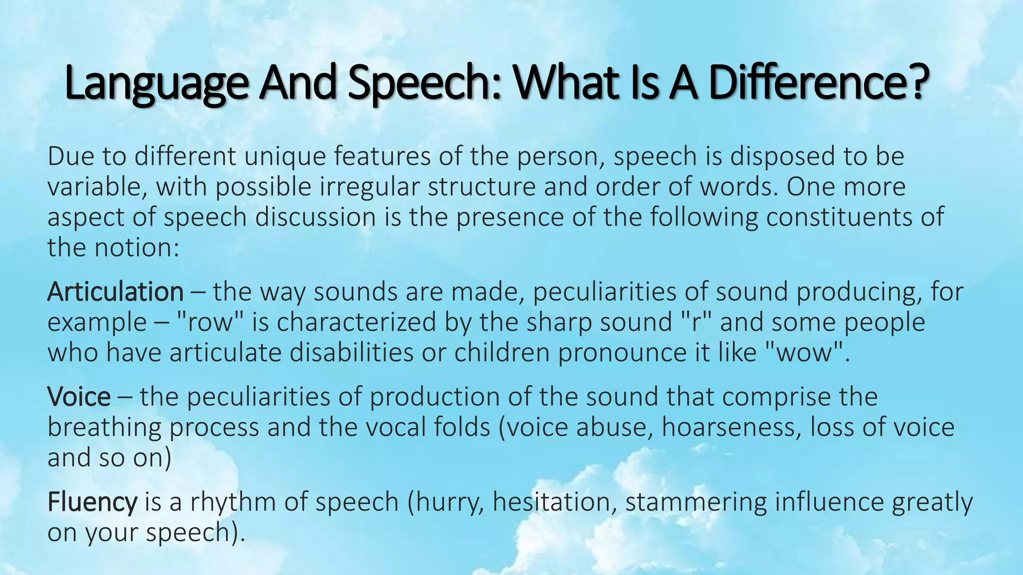 Language And Speech: What Is A Difference?
Due to different unique features of the person, speech is disposed to be
variable, with possible irregular structure and order of words. One more
aspect of speech discussion is the presence of the following constituents of
the notion:
Articulation – the way sounds are made, peculiarities of sound producing, for
example – "row" is characterized by the sharp sound "r" and some people
who have articulate disabilities or children pronounce it like "wow".
Voice – the peculiarities of production of the sound that comprise the
breathing process and the vocal folds (voice abuse, hoarseness, loss of voice
and so on)
Fluency is a rhythm of speech (hurry, hesitation, stammering influence greatly
on your speech).
 