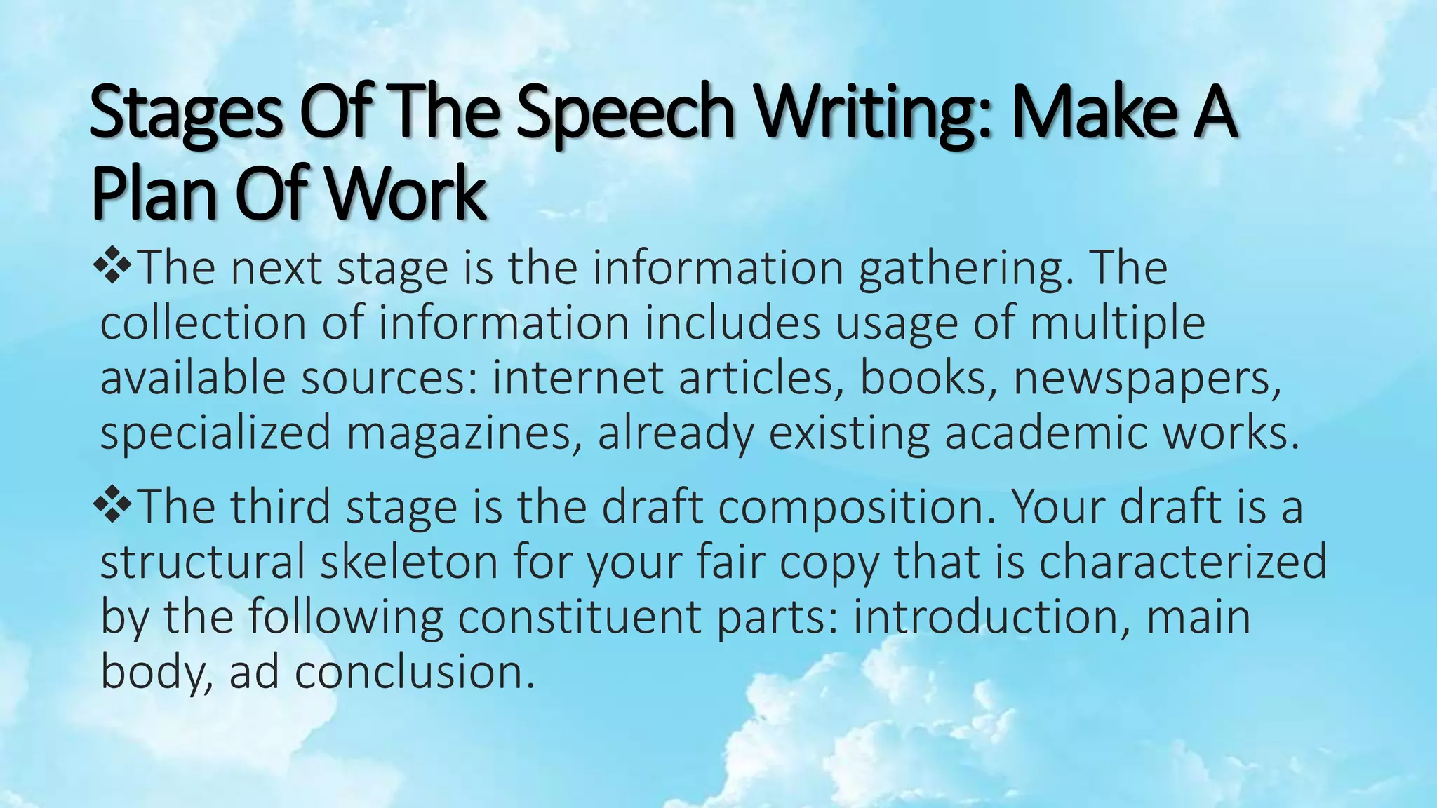 Stages Of The Speech Writing: Make A
Plan Of Work
The next stage is the information gathering. The
collection of information includes usage of multiple
available sources: internet articles, books, newspapers,
specialized magazines, already existing academic works.
The third stage is the draft composition. Your draft is a
structural skeleton for your fair copy that is characterized
by the following constituent parts: introduction, main
body, ad conclusion.
 