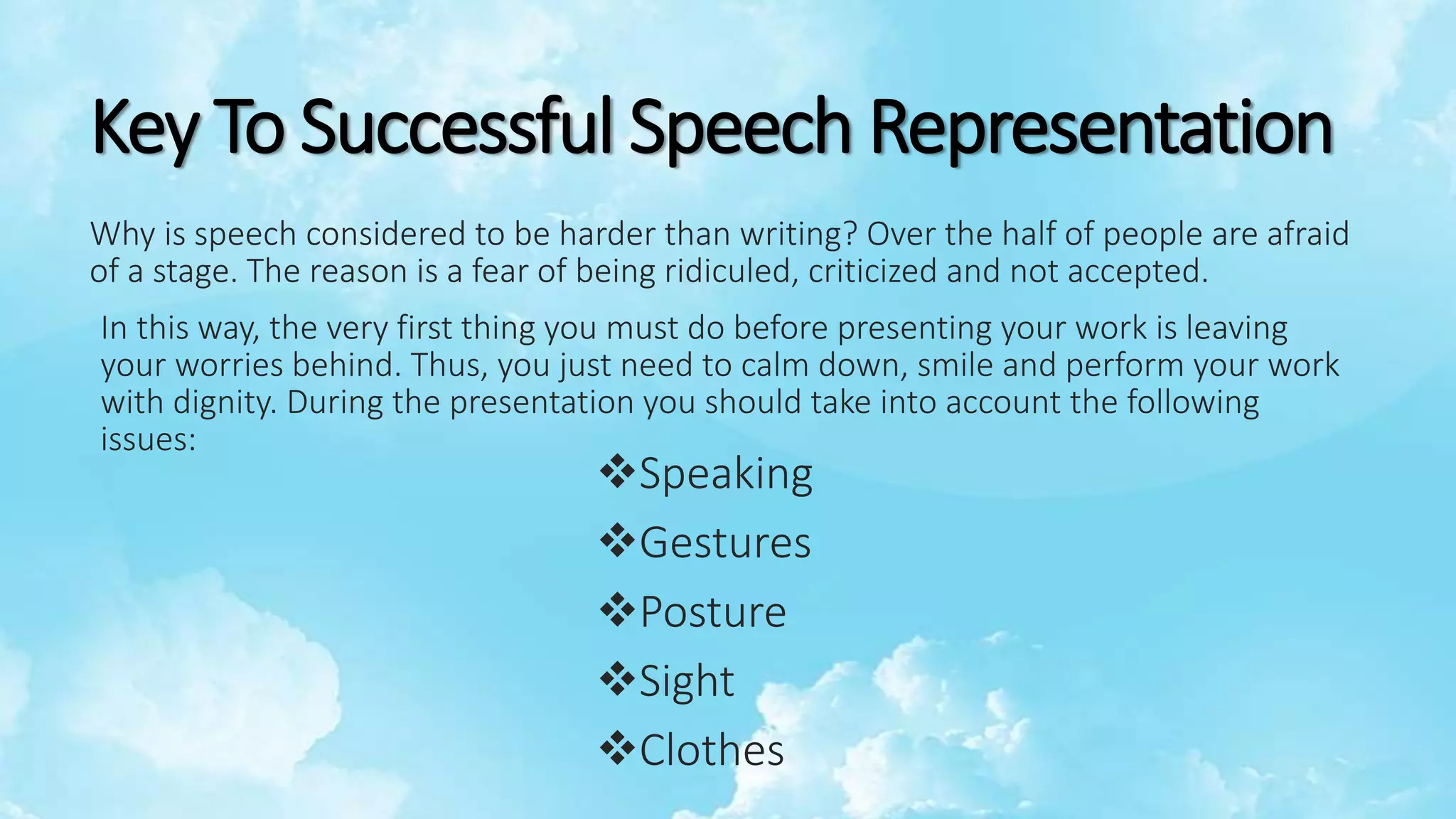 Key To Successful Speech Representation
Why is speech considered to be harder than writing? Over the half of people are afraid
of a stage. The reason is a fear of being ridiculed, criticized and not accepted.
In this way, the very first thing you must do before presenting your work is leaving
your worries behind. Thus, you just need to calm down, smile and perform your work
with dignity. During the presentation you should take into account the following
issues:
Speaking
Gestures
Posture
Sight
Clothes
 