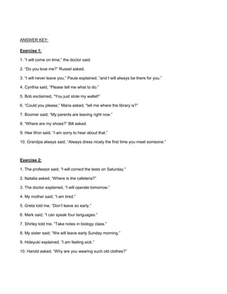 ANSWER KEY:
Exercise 1:
1. “I will come on time,” the doctor said.
2. “Do you love me?” Russel asked.
3. “I will never leave you,” Paula explained, “and I will always be there for you.”
4. Cynthia said, “Please tell me what to do.”
5. Bob exclaimed, “You just stole my wallet!”
6. “Could you please,” Maria asked, “tell me where the library is?”
7. Boomer said, “My parents are leaving right now.”
8. “Where are my shoes?” Bill asked.
9. Hee Won said, “I am sorry to hear about that.”
10. Grandpa always said, “Always dress nicely the first time you meet someone.”
Exercise 2:
1. The professor said, “I will correct the tests on Saturday.”
2. Natalia asked, “Where is the cafeteria?”
3. The doctor explained, “I will operate tomorrow.”
4. My mother said, “I am tired.”
5. Greta told me, “Don’t leave so early.”
6. Mark said, “I can speak four languages.”
7. Shirley told me, “Take notes in biology class.”
8. My sister said, “We will leave early Sunday morning.”
9. Hideyuki explained, “I am feeling sick.”
10. Harold asked, “Why are you wearing such old clothes?”
 