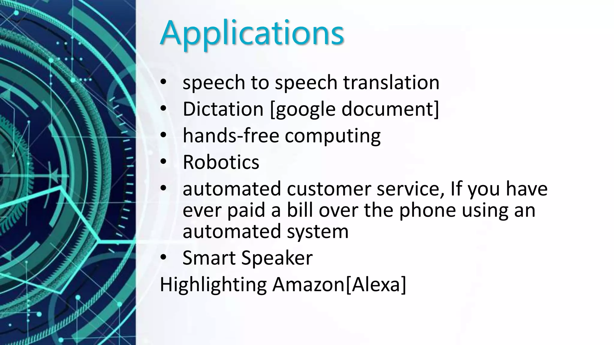 Applications
• speech to speech translation
• Dictation [google document]
• hands-free computing
• Robotics
• automated customer service, If you have
ever paid a bill over the phone using an
automated system
• Smart Speaker
Highlighting Amazon[Alexa]
 
