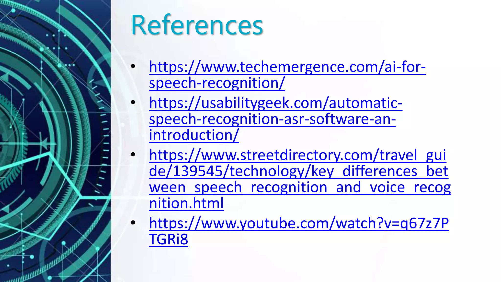 References
• https://www.techemergence.com/ai-for-
speech-recognition/
• https://usabilitygeek.com/automatic-
speech-recognition-asr-software-an-
introduction/
• https://www.streetdirectory.com/travel_gui
de/139545/technology/key_differences_bet
ween_speech_recognition_and_voice_recog
nition.html
• https://www.youtube.com/watch?v=q67z7P
TGRi8
 