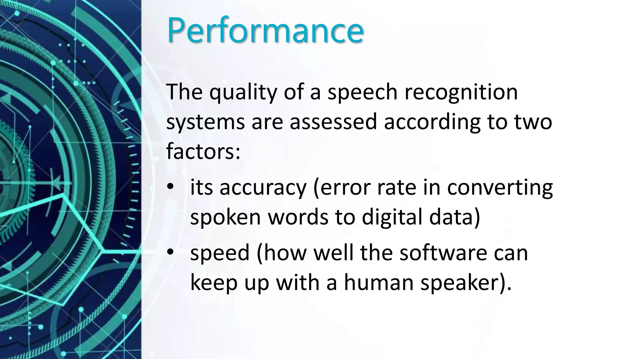 Performance
The quality of a speech recognition
systems are assessed according to two
factors:
• its accuracy (error rate in converting
spoken words to digital data)
• speed (how well the software can
keep up with a human speaker).
 