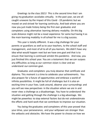 Greetings to the class 2021! This is the second time that I am
giving my graduation accolades virtually. In the past year, we are all
caught unaware by the impact of this Covid - 19 pandemic but we
moved on and strived for learning continuity. And look where you are
now you just made history being the first ever graduates and
completers using alternative learning delivery modality. On this big
scale distance might not be a novel experience for some but having it as
the main learning modality in all school for me is a big success.
This year is totally different. It was a big challenge for your
parents or guardians as well as to your teachers, to the school staff and
management, and most of all to all of you learners. We didn’t have any
idea what would happen next but we have one goal and that is to
ensure that learning is continued amidst this pandemic. And now, you
just finished this school year. You are a testament that we can surpass
any difficulties as long as our common vision is clear and we
understand our common goal.
Graduates and completers you truly deserve that certificate and
diploma. This moment is a time to celebrate your achievements. You
also prepare for a future of opportunities and embrace a world of
infinite possibilities. It might be full of challenges but it is also an
exciting time in your lives. Look around, observe your surroundings and
you will see new perspectives in the situation where we are in and
never view a challenge as a disadvantage. You have to understand the
situation and getting through the challenge is a big advantage. We
might be powerless to stop external factors but do not underestimate
the efforts and hard work that we contribute to improve our situation.
You being the graduates and completers of this year proved that
your drive, your perseverance, and your willpower are stronger than
the setbacks and obstacles. We have the power to choose on how we
 