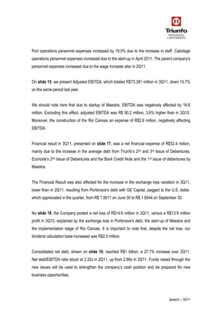Speech – 3Q11
Port operations personnel expenses increased by 19.5% due to the increase in staff. Cabotage
operations personnel expenses increased due to the start-up in April 2011. The parent company's
personnel expenses increased due to the wage increase also in 2Q11.
On slide 15, we present Adjusted EBITDA, which totaled R$73,381 million in 3Q11, down 15.7%
on the same period last year.
We should note here that due to startup of Maestra, EBITDA was negatively affected by 16.8
million. Excluding this effect, adjusted EBITDA was R$ 90.2 million, 3.6% higher than in 3Q10.
Moreover, the construction of the Rio Canoas an expense of R$2.9 million, negatively affecting
EBITDA.
Financial result in 3Q11, presented on slide 17, was a net financial expense of R$52.4 million,
mainly due to the increase in the average debt from Triunfo’s 2nd and 3rd Issue of Debentures,
Econorte's 2nd Issue of Debentures and the Bank Credit Note and the 1st issue of debentures by
Maestra.
The Financial Result was also affected for the increase in the exchange loss variation in 3Q11,
lower than in 2Q11, resulting from Portonave’s debt with GE Capital, pegged to the U.S. dollar,
which appreciated in the quarter, from R$ 1.5611 on June 30 to R$ 1.8544 on September 30.
No slide 18, the Company posted a net loss of R$14.8 million in 3Q11, versus a R$13.9 million
profit in 3Q10, explained by the exchange loss in Portonave's debt, the start-up of Maestra and
the implementation stage of Rio Canoas. It is important to note that, despite the net loss, our
dividend calculation base increased was R$2.5 million.
Consolidated net debt, shown on slide 19, reached R$1 billion, a 27.7% increase over 2Q11.
Net debt/EBITDA ratio stood at 3.32x in 2Q11, up from 2.88x in 2Q11. Funds raised through the
new issues will be used to strengthen the company’s cash position and be prepared for new
business opportunities.
 