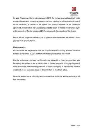 Speech – 3Q11
On slide 20 we present the investments made in 3Q11. The highway segment has already made
substantial investments in intangible assets and its future investments will be diluted until the end
of the concession, as defined in the physical and financial timetables of the concession
agreements. Investments in Rio Canoas corresponded to 33.9% of the total investments in 3Q11
and investments in Maestra represented 21.4%, mainly due to the acquisition of the 4th ship.
I would now like to open the conference call for questions from shareholders and analysts. Thank
you very much for your attention.
Closing remarks:
And to conclude, we are pleased to invite you to our 2nd annual Triunfo Day, which will be held at
Concepa on November 30, 2011. For more information, please contact our IR team.
Over the next several months we intend to participate responsibly in the upcoming auctions both
for highway concessions as well as the airport sector. We will continue to thoroughly analyze and
model all available infrastructure opportunities to build our Company, as well as make selective
investments in new businesses based on stringent return-on-investment criteria.
We ended another quarter reinforcing our commitment to achieving the positive results expected
from our business.
 