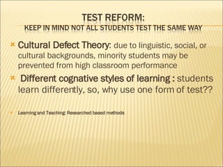 Cultural Defect Theory : due to linguistic, social, or cultural backgrounds, minority students may be prevented from high classroom performance Different cognative styles of learning : students learn differently, so, why use one form of test?? Learning and Teaching: Researched based methods