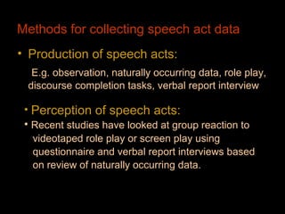 Methods for collecting speech act data
• Production of speech acts:
  E.g. observation, naturally occurring data, role play,
 discourse completion tasks, verbal report interview

 • Perception of speech acts:
 • Recent studies have looked at group reaction to
  videotaped role play or screen play using
  questionnaire and verbal report interviews based
  on review of naturally occurring data.
 