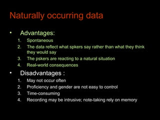 Naturally occurring data
•    Advantages:
    1.   Spontaneous
    2.   The data reflect what spkers say rather than what they think
         they would say
    3.   The pskers are reacting to a natural situation
    4.   Real-world consequences
•    Disadvantages :
    1.   May not occur often
    2.   Proficiency and gender are not easy to control
    3.   Time-consuming
    4.   Recording may be intrusive; note-taking rely on memory
 
