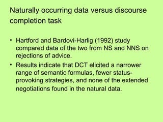 Naturally occurring data versus discourse
completion task

• Hartford and Bardovi-Harlig (1992) study
  compared data of the two from NS and NNS on
  rejections of advice.
• Results indicate that DCT elicited a narrower
  range of semantic formulas, fewer status-
  provoking strategies, and none of the extended
  negotiations found in the natural data.
 