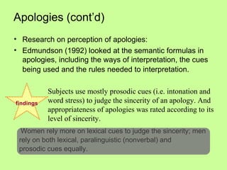 Apologies (cont’d)
• Research on perception of apologies:
• Edmundson (1992) looked at the semantic formulas in
  apologies, including the ways of interpretation, the cues
  being used and the rules needed to interpretation.

           Subjects use mostly prosodic cues (i.e. intonation and
findings   word stress) to judge the sincerity of an apology. And
           appropriateness of apologies was rated according to its
           level of sincerity.
  Women rely more on lexical cues to judge the sincerity; men
 rely on both lexical, paralinguistic (nonverbal) and
 prosodic cues equally.
 