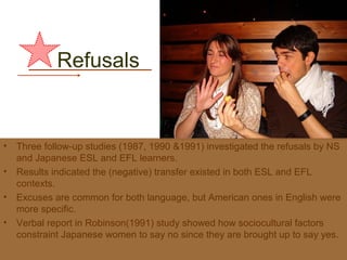 Refusals


•   Three follow-up studies (1987, 1990 &1991) investigated the refusals by NS
    and Japanese ESL and EFL learners.
•   Results indicated the (negative) transfer existed in both ESL and EFL
    contexts.
•   Excuses are common for both language, but American ones in English were
    more specific.
•   Verbal report in Robinson(1991) study showed how sociocultural factors
    constraint Japanese women to say no since they are brought up to say yes.
 