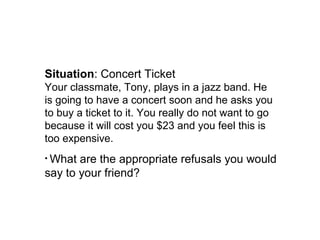 Situation: Concert Ticket
Your classmate, Tony, plays in a jazz band. He
is going to have a concert soon and he asks you
to buy a ticket to it. You really do not want to go
because it will cost you $23 and you feel this is
too expensive.
• What are the appropriate refusals you would
say to your friend?
 