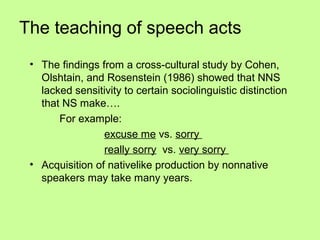 The teaching of speech acts
 • The findings from a cross-cultural study by Cohen,
   Olshtain, and Rosenstein (1986) showed that NNS
   lacked sensitivity to certain sociolinguistic distinction
   that NS make….
       For example:
                 excuse me vs. sorry
                 really sorry vs. very sorry
 • Acquisition of nativelike production by nonnative
   speakers may take many years.
 