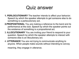 Quiz answer
1. PERLOCUTIONARY The teacher intends to affect your behavior.
    Speech by which the speaker attempts to get someone else to do
    something is a perlocutionary act.
2.PROPOSITIONAL You are making a reference to the band and its
    performance at the club. Speech by which the speaker points out
    the existence of something is a propositional act.
3. ILLOCUTIONARY You are inviting your friend to respond to your
    question. Speech by which the speaker attempts to interact with
    someone else is an illocutionary act.
4. UTTERANCE You are not trying to communicate anything to
   anyone. When people make sounds without intending to convey
  meaning, they engage in utterance.
 