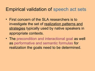 Empirical validation of speech act sets

• First concern of the SLA researchers is to
  investigate the set of realization patterns and
  strategies typically used by native speakers in
  appropriate contexts.
• The precondition and interactional goal as well
  as performative and semantic formulas for
  realization the goals need to be determined.
 