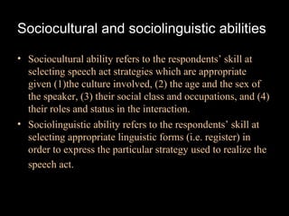 Sociocultural and sociolinguistic abilities

• Sociocultural ability refers to the respondents’ skill at
  selecting speech act strategies which are appropriate
  given (1)the culture involved, (2) the age and the sex of
  the speaker, (3) their social class and occupations, and (4)
  their roles and status in the interaction.
• Sociolinguistic ability refers to the respondents’ skill at
  selecting appropriate linguistic forms (i.e. register) in
  order to express the particular strategy used to realize the
  speech act.
 