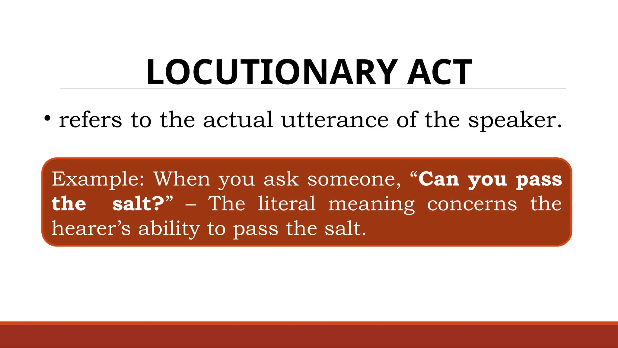 LOCUTIONARY ACT
• refers to the actual utterance of the speaker.
Example: When you ask someone, “Can you pass
the salt?” – The literal meaning concerns the
hearer’s ability to pass the salt.
 