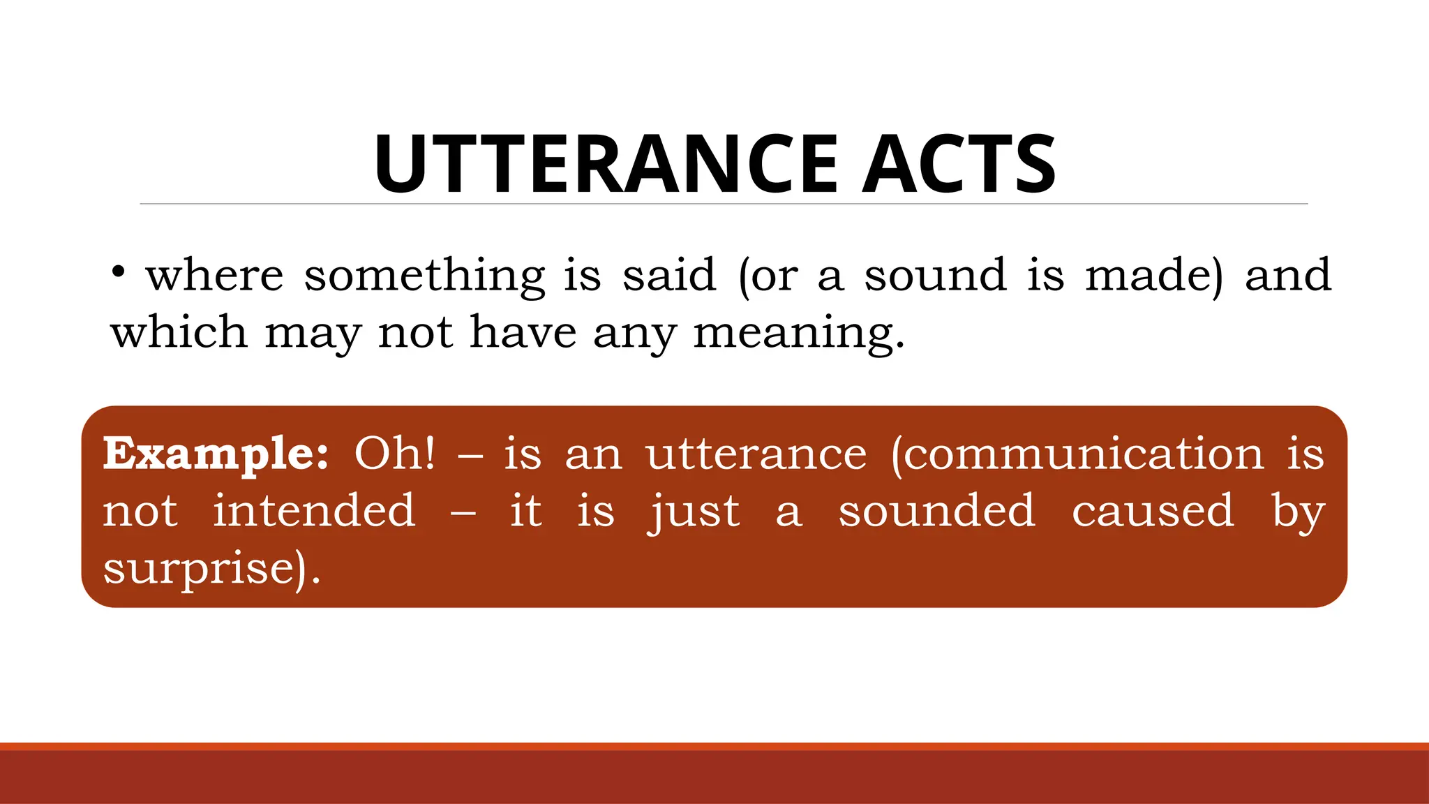 UTTERANCE ACTS
• where something is said (or a sound is made) and
which may not have any meaning.
Example: Oh! – is an utterance (communication is
not intended – it is just a sounded caused by
surprise).
 