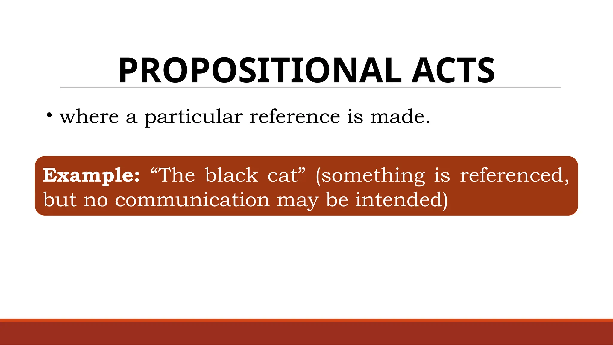 PROPOSITIONAL ACTS
• where a particular reference is made.
Example: “The black cat” (something is referenced,
but no communication may be intended)
 