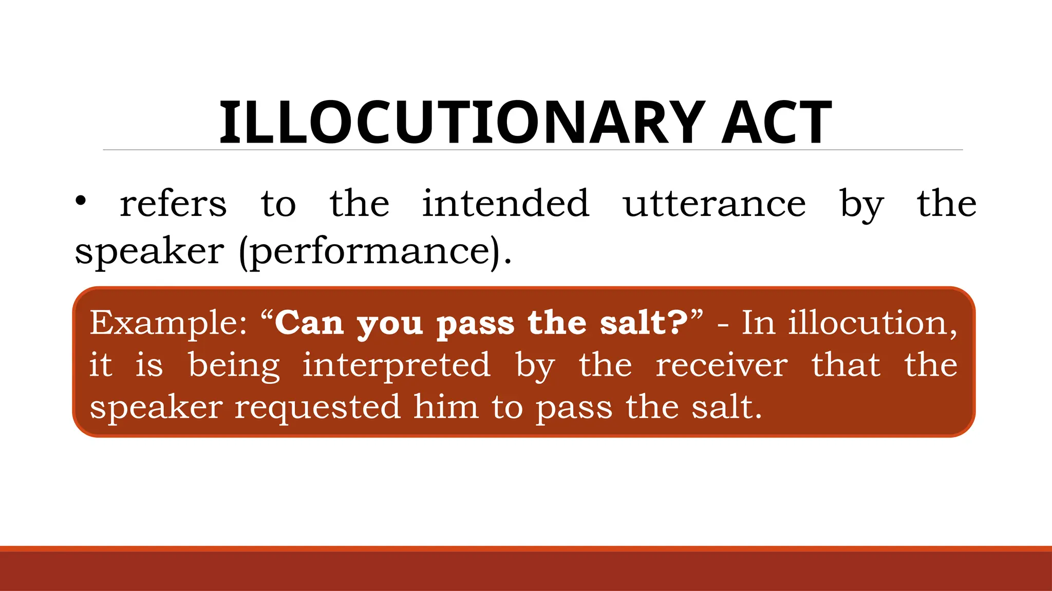 ILLOCUTIONARY ACT
• refers to the intended utterance by the
speaker (performance).
Example: “Can you pass the salt?” - In illocution,
it is being interpreted by the receiver that the
speaker requested him to pass the salt.
 