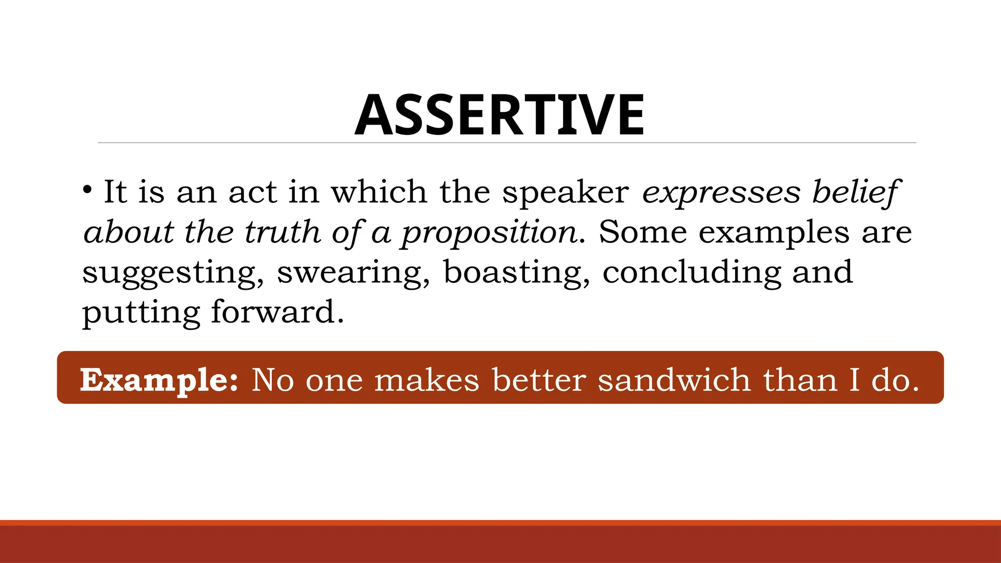 ASSERTIVE
• It is an act in which the speaker expresses belief
about the truth of a proposition. Some examples are
suggesting, swearing, boasting, concluding and
putting forward.
Example: No one makes better sandwich than I do.
 