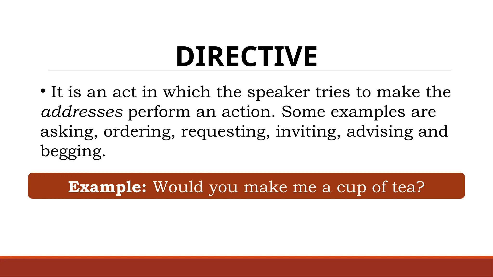 DIRECTIVE
• It is an act in which the speaker tries to make the
addresses perform an action. Some examples are
asking, ordering, requesting, inviting, advising and
begging.
Example: Would you make me a cup of tea?
 