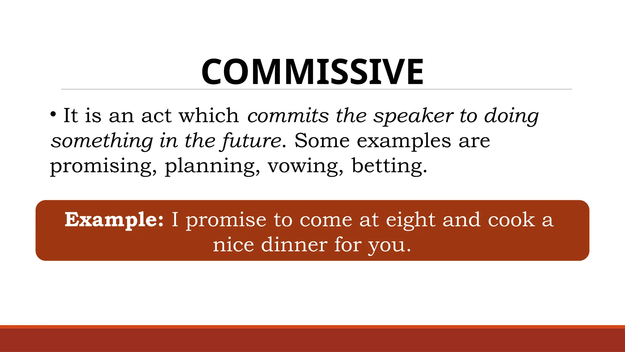 COMMISSIVE
• It is an act which commits the speaker to doing
something in the future. Some examples are
promising, planning, vowing, betting.
Example: I promise to come at eight and cook a
nice dinner for you.
 