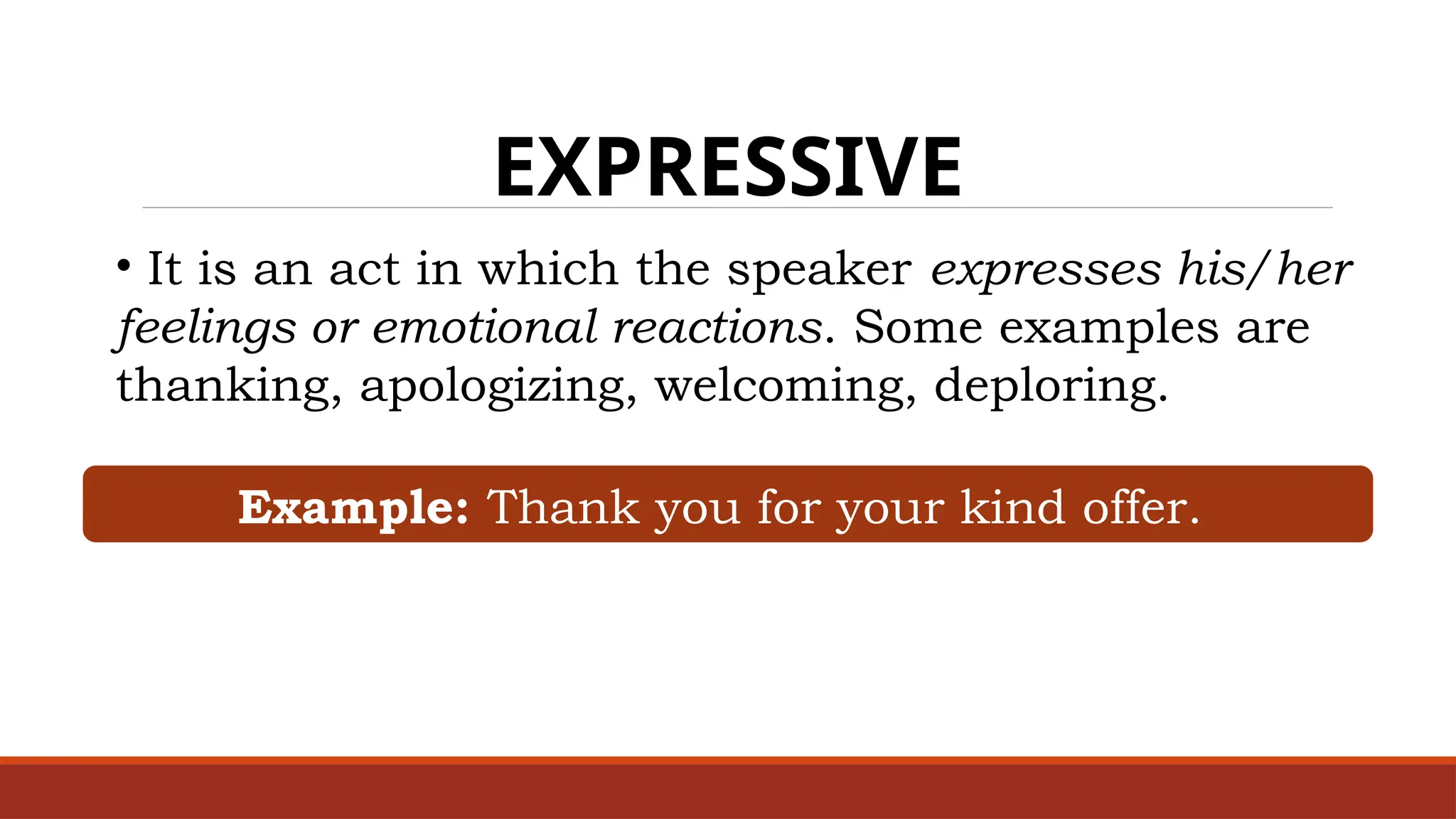 EXPRESSIVE
• It is an act in which the speaker expresses his/her
feelings or emotional reactions. Some examples are
thanking, apologizing, welcoming, deploring.
Example: Thank you for your kind offer.
 