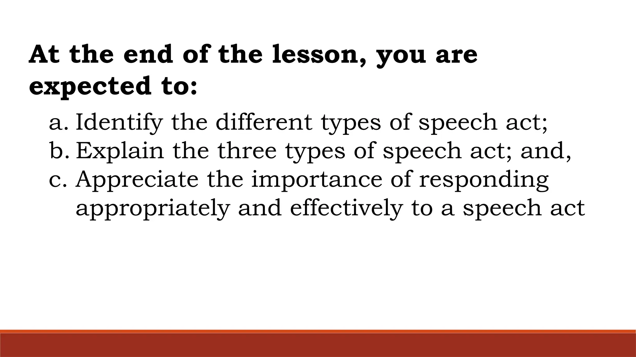 a. Identify the different types of speech act;
b. Explain the three types of speech act; and,
c. Appreciate the importance of responding
appropriately and effectively to a speech act
At the end of the lesson, you are
expected to:
 