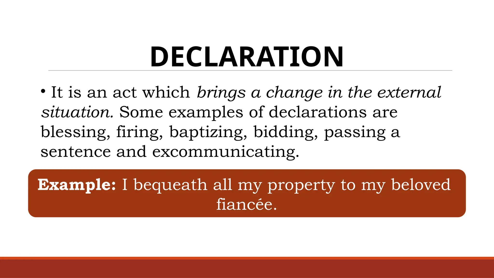 DECLARATION
• It is an act which brings a change in the external
situation. Some examples of declarations are
blessing, firing, baptizing, bidding, passing a
sentence and excommunicating.
Example: I bequeath all my property to my beloved
fiancée.
 