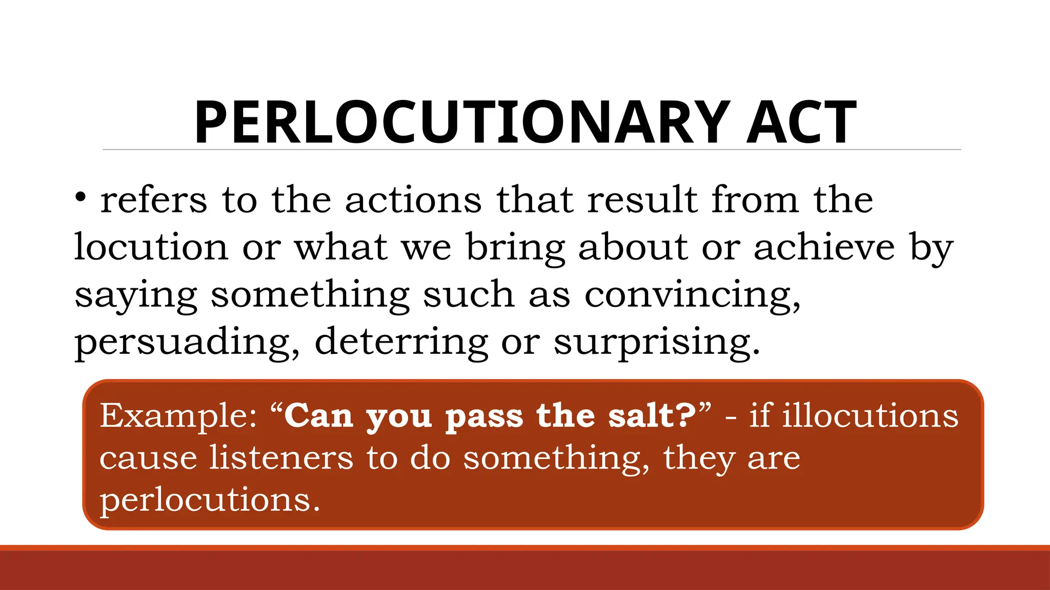 PERLOCUTIONARY ACT
• refers to the actions that result from the
locution or what we bring about or achieve by
saying something such as convincing,
persuading, deterring or surprising.
Example: “Can you pass the salt?” - if illocutions
cause listeners to do something, they are
perlocutions.
 