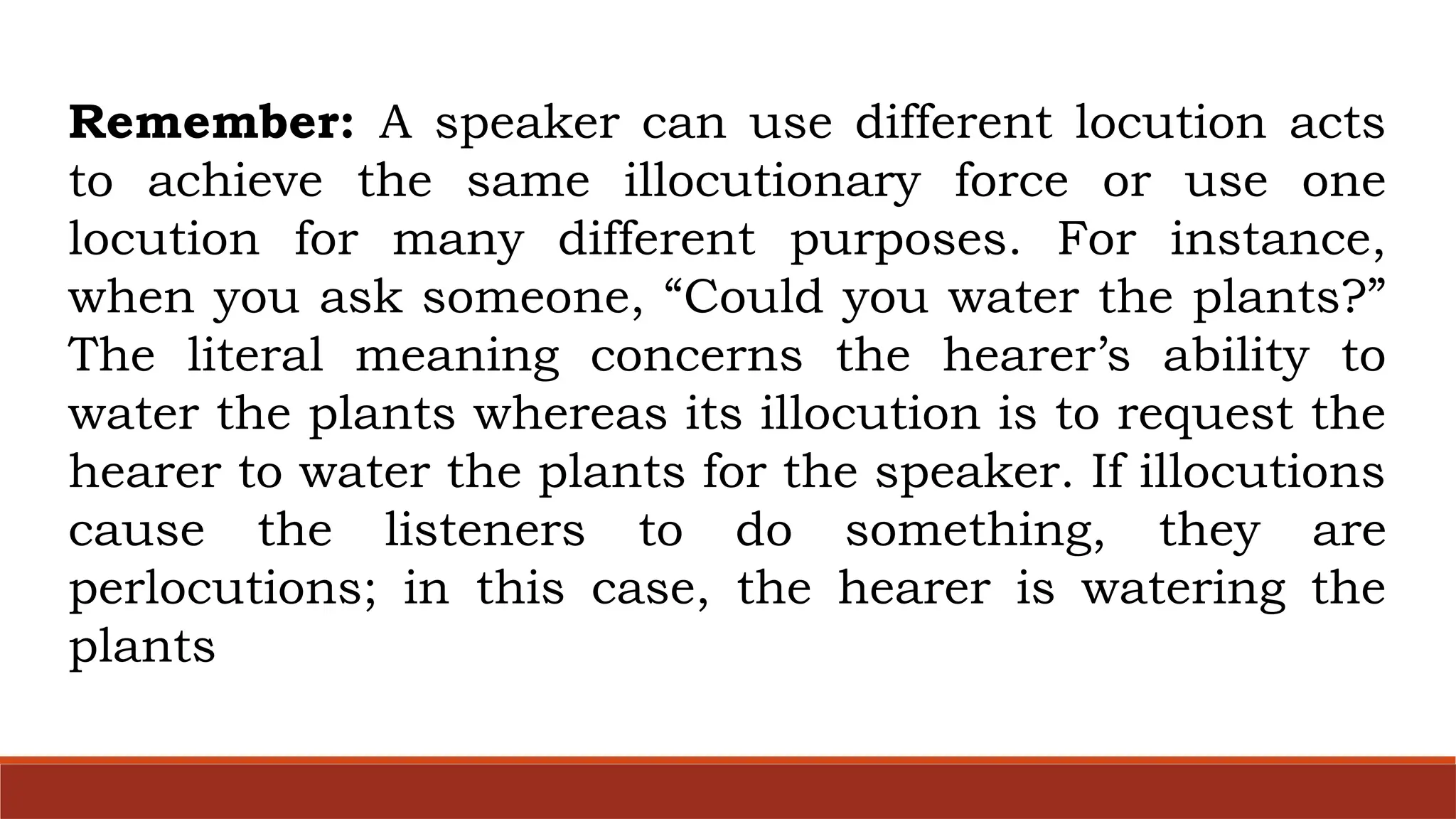 Remember: A speaker can use different locution acts
to achieve the same illocutionary force or use one
locution for many different purposes. For instance,
when you ask someone, “Could you water the plants?”
The literal meaning concerns the hearer’s ability to
water the plants whereas its illocution is to request the
hearer to water the plants for the speaker. If illocutions
cause the listeners to do something, they are
perlocutions; in this case, the hearer is watering the
plants
 