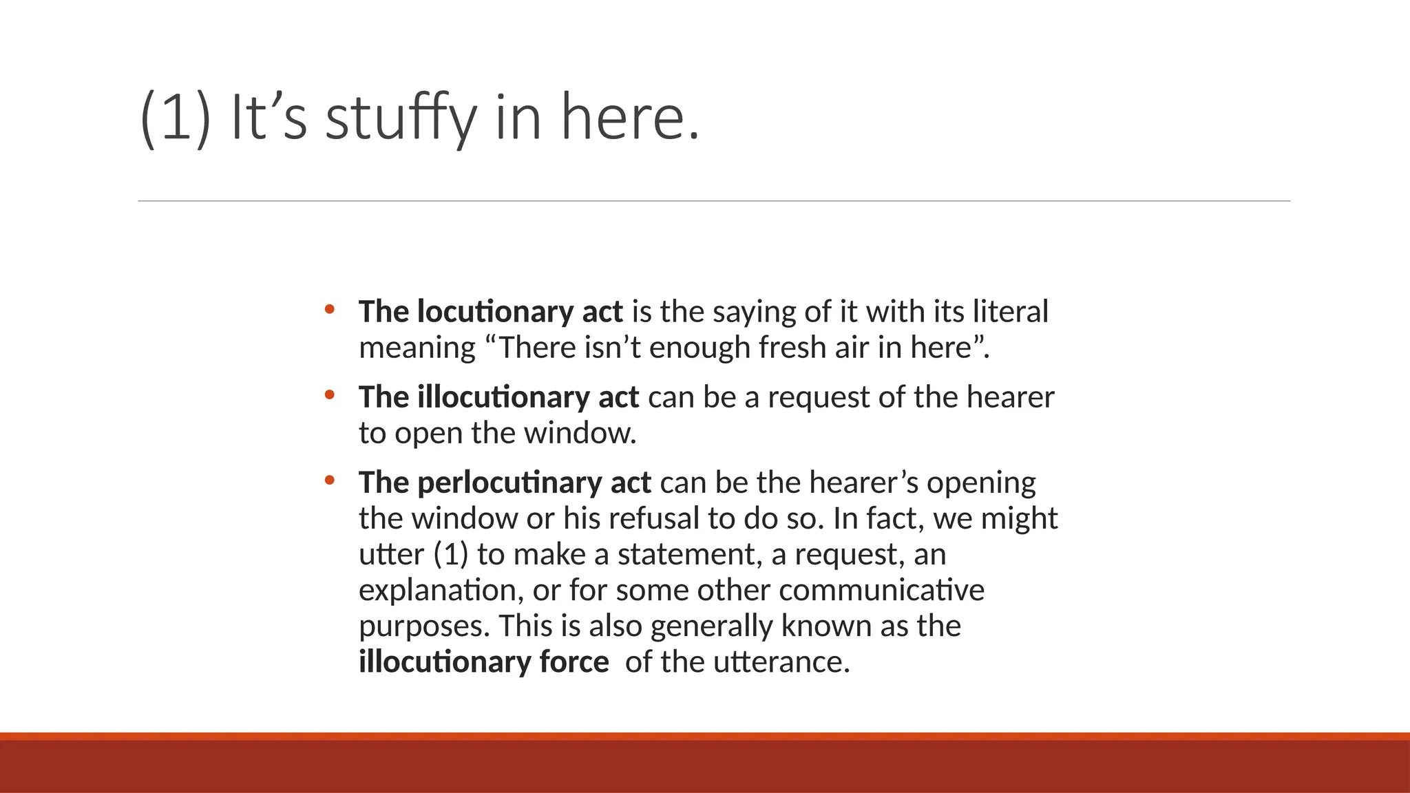 (1) It’s stuffy in here.
• The locutionary act is the saying of it with its literal
meaning “There isn’t enough fresh air in here”.
• The illocutionary act can be a request of the hearer
to open the window.
• The perlocutinary act can be the hearer’s opening
the window or his refusal to do so. In fact, we might
utter (1) to make a statement, a request, an
explanation, or for some other communicative
purposes. This is also generally known as the
illocutionary force of the utterance.
 