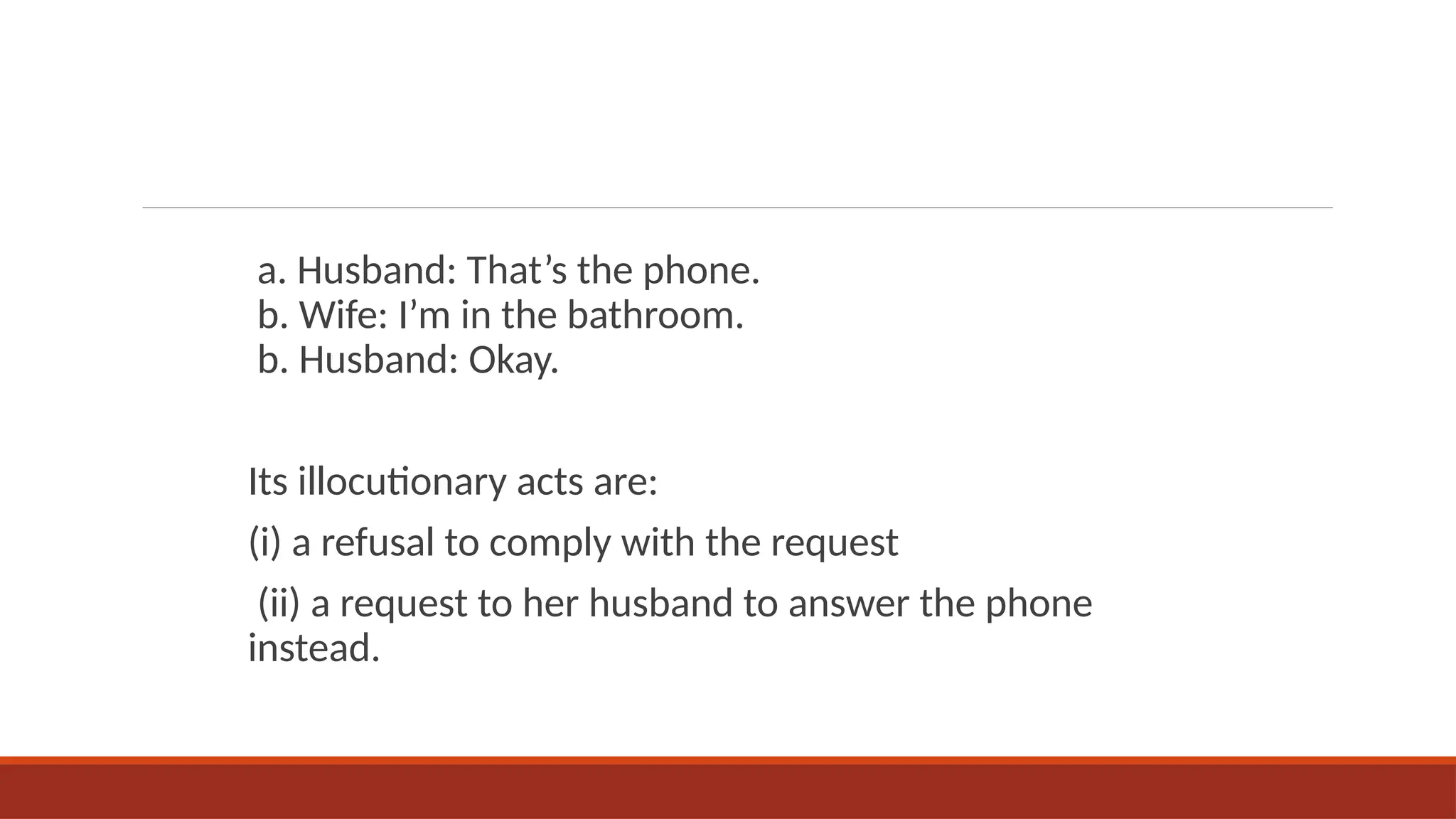 a. Husband: That’s the phone.
b. Wife: I’m in the bathroom.
b. Husband: Okay.
Its illocutionary acts are:
(i) a refusal to comply with the request
(ii) a request to her husband to answer the phone
instead.
 