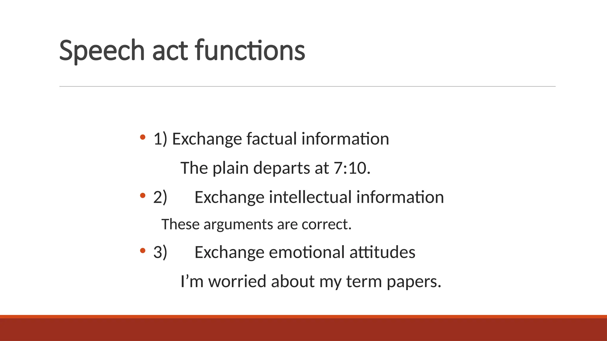 Speech act functions
• 1) Exchange factual information
The plain departs at 7:10.
• 2) Exchange intellectual information
These arguments are correct.
• 3) Exchange emotional attitudes
I’m worried about my term papers.
 