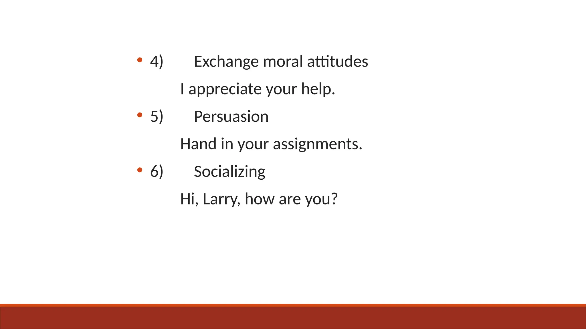 • 4) Exchange moral attitudes
I appreciate your help.
• 5) Persuasion
Hand in your assignments.
• 6) Socializing
Hi, Larry, how are you?
 