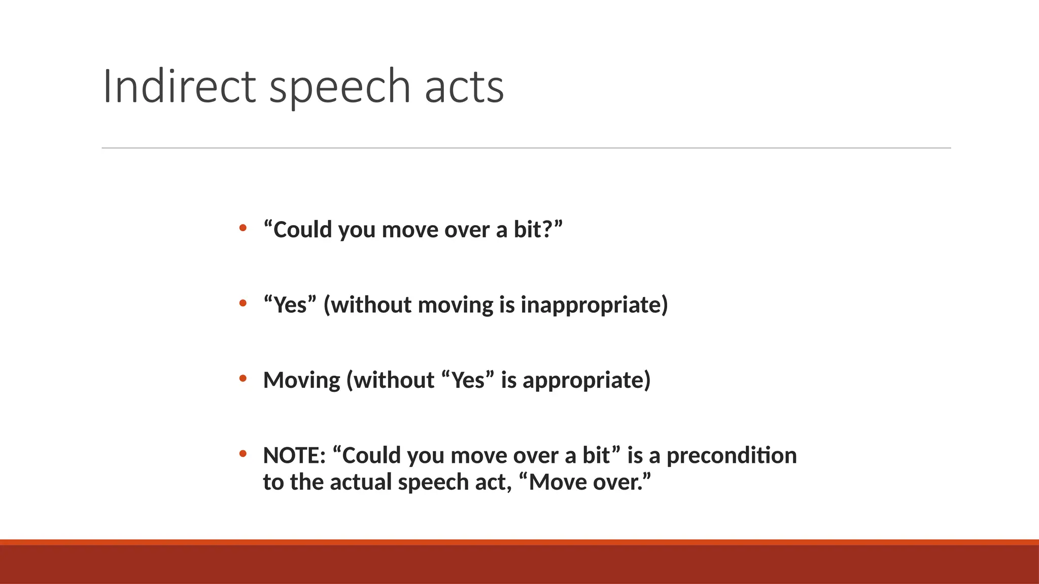 Indirect speech acts
• “Could you move over a bit?”
• “Yes” (without moving is inappropriate)
• Moving (without “Yes” is appropriate)
• NOTE: “Could you move over a bit” is a precondition
to the actual speech act, “Move over.”
 