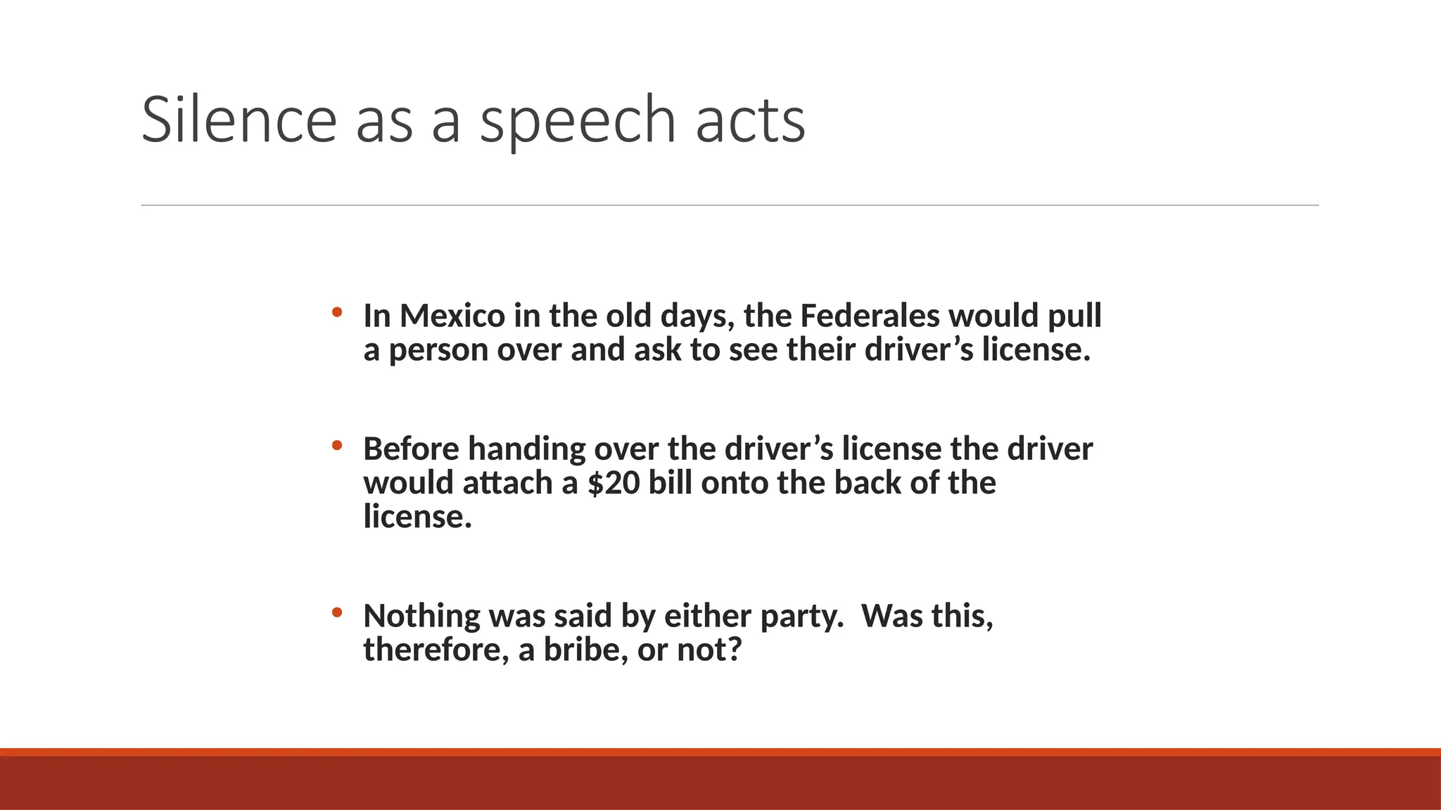 Silence as a speech acts
• In Mexico in the old days, the Federales would pull
a person over and ask to see their driver’s license.
• Before handing over the driver’s license the driver
would attach a $20 bill onto the back of the
license.
• Nothing was said by either party. Was this,
therefore, a bribe, or not?
 