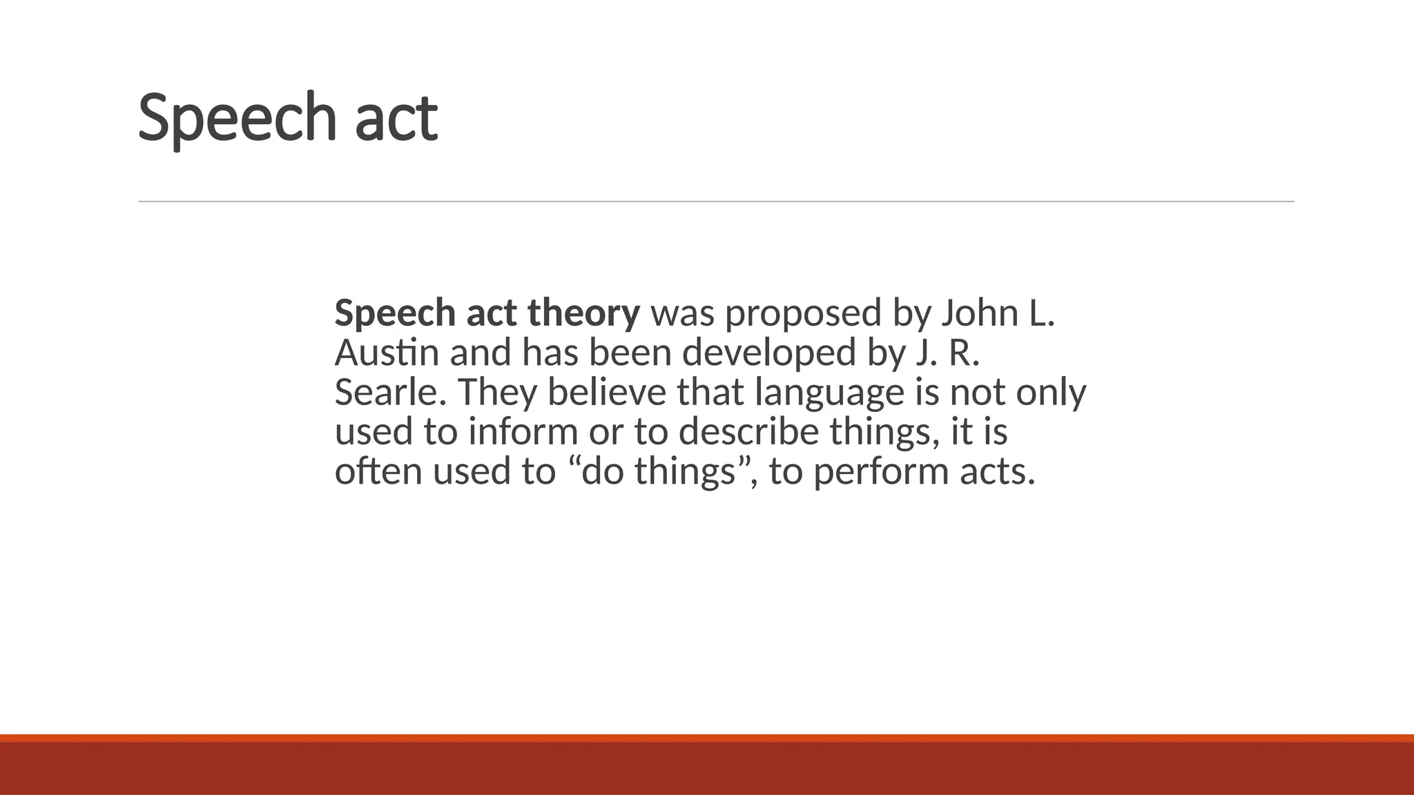Speech act
Speech act theory was proposed by John L.
Austin and has been developed by J. R.
Searle. They believe that language is not only
used to inform or to describe things, it is
often used to “do things”, to perform acts.
 