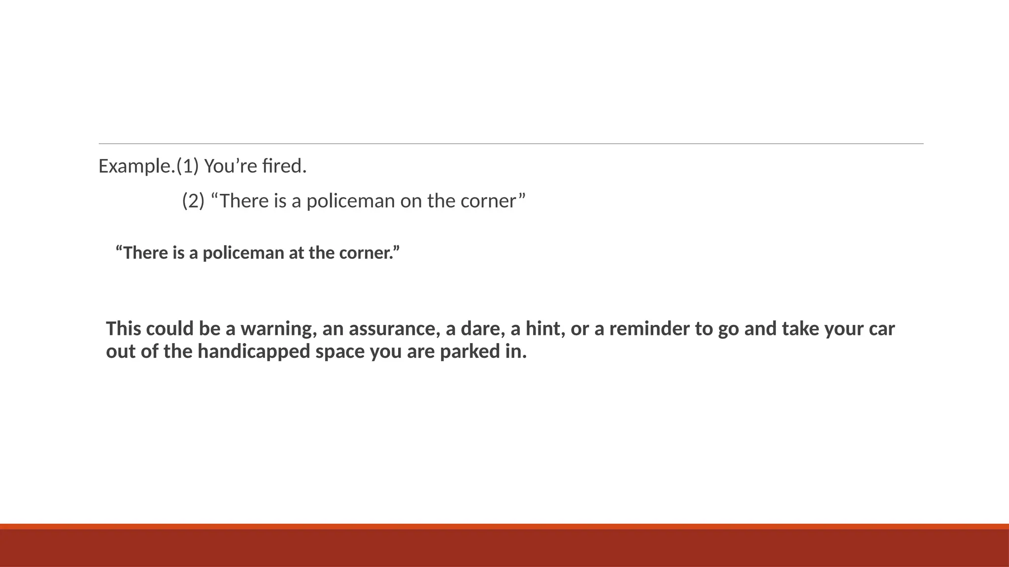 Example.(1) You’re fired.
(2) “There is a policeman on the corner”
“There is a policeman at the corner.”
This could be a warning, an assurance, a dare, a hint, or a reminder to go and take your car
out of the handicapped space you are parked in.
 