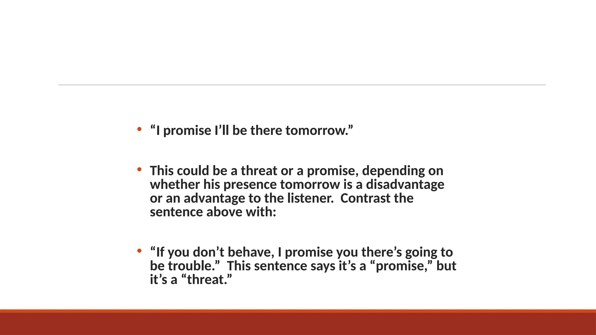 • “I promise I’ll be there tomorrow.”
• This could be a threat or a promise, depending on
whether his presence tomorrow is a disadvantage
or an advantage to the listener. Contrast the
sentence above with:
• “If you don’t behave, I promise you there’s going to
be trouble.” This sentence says it’s a “promise,” but
it’s a “threat.”
 