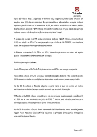 Speech – 3T11
região do Vale do Itajaí. A operação do terminal ficou suspensa durante quatro (04) dias em
agosto e sete (07) dias em setembro. Em contrapartida às adversidades, a receita bruta do
segmento portuário teve um incremento de 30,8%, em relação ao verificado no mesmo período
do ano anterior, atingindo R$47 milhões. Importante ressaltar, que 35% da receita da operação
portuária corresponde à movimentação de carga própria da Iceport.
A geração de energia no 3T11 gerou uma receita bruta de R$26,1 milhões, um aumento de
11,1% em relação ao 3T10. E a energia gerada no período foi de 131.733 MW, crescimento de
32,6% em relação ao mesmo período do ano anterior.
A Maestra movimentou 2.474 TEUs, no 3T11, operando apenas com um navio até agosto,
quando o Maestra Mediterrâneo entrou em operação.
Podemos passar para o slide 6.
No dia 22 de agosto, a Rio Verde Energia aumentou em 4MW a sua energia assegurada.
No dia 03 de outubro, a Triunfo comprou a totalidade das ações da Santa Rita, passando a deter
100% dessa controlada, com o objetivo de desenvolver projeto voltado para a área portuária.
No dia 06 de outubro, a Maestra adquiriu o quarto navio, o que vai permitir um melhor
atendimento aos clientes, fazendo escalas semanais nos terminais de atuação.
A Maestra emitiu R$80 milhões em debêntures não conversíveis, atualizadas pela variação do DI
+ 2,55% a.a. e com vencimento em julho de 2015. O recurso será utilizado para financiar a
estratégia adotada pela companhia de operar com quatro navios.
No dia 28 de outubro, a Triunfo firmou Memorando de Entendimentos com o armador japonês
Nippon Yusen Kabushiki Kaisha (“NYK”), regulando os principais termos para a formação de
uma Joint Venture na Maestra.
 