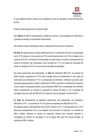Speech – 3T11
O navio Maestra Pacífico, terceiro navio da Maestra, entrou em operação, no dia 5 de Novembro
de 2011.
Podemos então passar para os próximos slides.
Nos slides 8, 9, 10 e 11 apresentamos o tráfego de veículos, a movimentação de contêineres e
a geração de energia, já comentados anteriormente.
Nos próximos slides comentaremos sobre o desempenho financeiro da Companhia.
No slide 12, apresentamos a receita operacional bruta. O crescimento de 20,5% na comparação
com o 3T10, deve-se: (i) ao aumento de 4,7% na tarifa média efetiva e de 7,2% no tráfego; (ii) ao
aumento de 97,0% na receita de movimentação de carga própria, na Iceport, principalmente por
causa do incremento nas importações; (iii) ao aumento de 11,1% na receita da controlada Rio
Verde, em relação ao 3T10; e (iv) ao início da operação de cabotagem.
Os custos operacionais sem depreciação, no slide 13, totalizaram R$81.702, um aumento de
26,8% quando comparados ao 3T10. Essa variação deve-se principalmente (i) aos custos de
construção que aumentaram 27,1% na comparação dos trimestres, lembrando que esse custo
representa apenas ajuste ao padrão contábil para o IFRS e não afeta o resultado da Companhia;
(ii) aos custos de operação portuária, que aumentaram R$8.138 na comparação dos trimestres
devido principalmente ao aumento na operação de trading da Iceport; e (iv) à operação de
cabotagem que teve custo de R$3.335, em virtude do inicio da operação, em abril de 2011
No slide 14, apresentamos as despesas operacionais sem depreciação, que totalizaram
R$43.556 no 3T11, um aumento de 107,4% quando comparadas aos R$20.997 do 3T10.
As despesas gerais e administrativas foram 49,0% maiores no 3T11 na comparação com o 3T10
decorrente principalmente de (i) uma despesa não recorrente na Econorte, no montante de
R$3,3 milhões, referente ao serviço de assessoria firmado para fomentar subsídios à
prorrogação do contrato de concessão; e (ii) do seguro feito pela Rio Canoas Energia, no
montante de R$1,4 milhões.
 