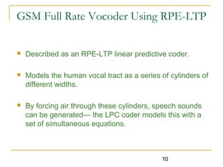 10
GSM Full Rate Vocoder Using RPE-LTP
 Described as an RPE-LTP linear predictive coder.
 Models the human vocal tract as a series of cylinders of
different widths.
 By forcing air through these cylinders, speech sounds
can be generated— the LPC coder models this with a
set of simultaneous equations.
 