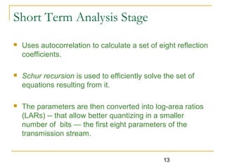 13
Short Term Analysis Stage
 Uses autocorrelation to calculate a set of eight reflection
coefficients.
 Schur recursion is used to efficiently solve the set of
equations resulting from it.
 The parameters are then converted into log-area ratios
(LARs) -- that allow better quantizing in a smaller
number of bits — the first eight parameters of the
transmission stream.
 