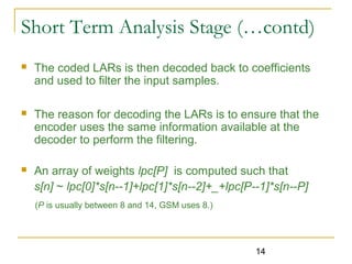 14
 The coded LARs is then decoded back to coefficients
and used to filter the input samples.
 The reason for decoding the LARs is to ensure that the
encoder uses the same information available at the
decoder to perform the filtering.
 An array of weights lpc[P] is computed such that
s[n] ~ lpc[0]*s[n--1]+lpc[1]*s[n--2]+_+lpc[P--1]*s[n--P]
(P is usually between 8 and 14, GSM uses 8.)
Short Term Analysis Stage (…contd)
 
