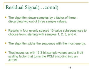 19
Residual Signal(…contd)
 The algorithm down-samples by a factor of three,
discarding two out of three sample values.
 Results in four evenly spaced 13-value subsequences to
choose from, starting with samples 1, 2, 3, and 4.
 The algorithm picks the sequence with the most energy.
 That leaves us with 13 3-bit sample values and a 6-bit
scaling factor that turns the PCM encoding into an
APCM
 